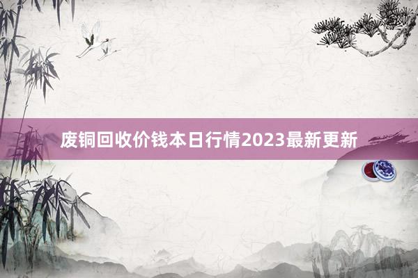 废铜回收价钱本日行情2023最新更新